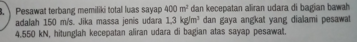 Pesawat terbang memiliki total luas sayap 400m^2 dan kecepatan aliran udara di bagian bawah 
adalah 150 m/s. Jika massa jenis udara 1,3kg/m^3 dan gaya angkat yang dialami pesawat
4.550 kN, hitunglah kecepatan aliran udara di bagian atas sayap pesawat.