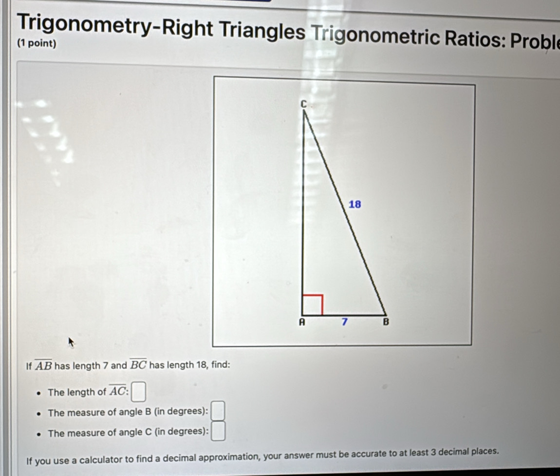 Trigonometry-Right Triangles Trigonometric Ratios: Proble 
(1 point) 
If overline AB has length 7 and overline BC has length 18, find: 
The length of overline AC
The measure of angle B (in degrees): □ 
The measure of angle C (in degrees): □ 
If you use a calculator to find a decimal approximation, your answer must be accurate to at least 3 decimal places.