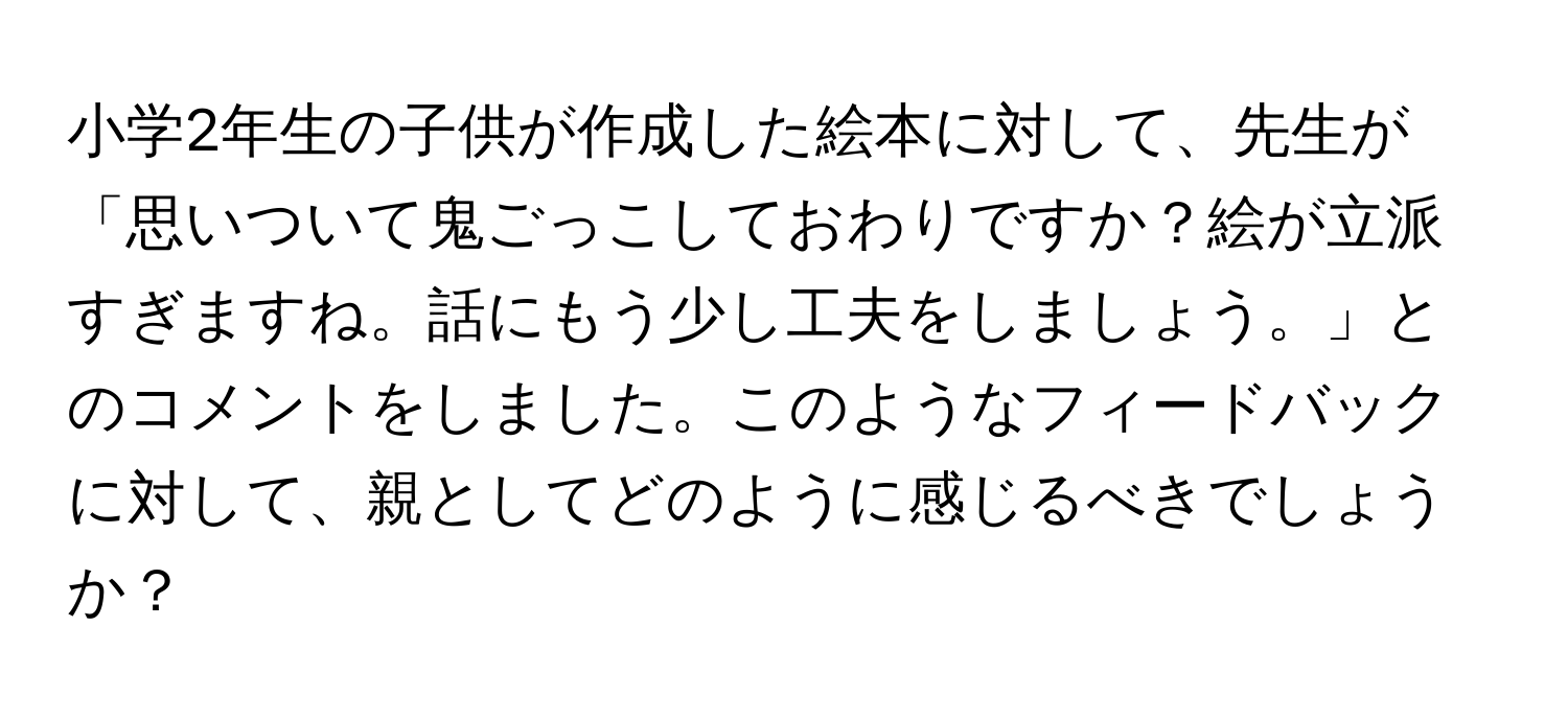 小学2年生の子供が作成した絵本に対して、先生が「思いついて鬼ごっこしておわりですか？絵が立派すぎますね。話にもう少し工夫をしましょう。」とのコメントをしました。このようなフィードバックに対して、親としてどのように感じるべきでしょうか？