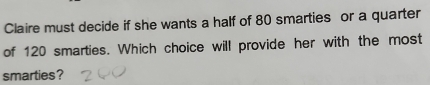 Claire must decide if she wants a half of 80 smarties or a quarter 
of 120 smarties. Which choice will provide her with the most 
smarties?