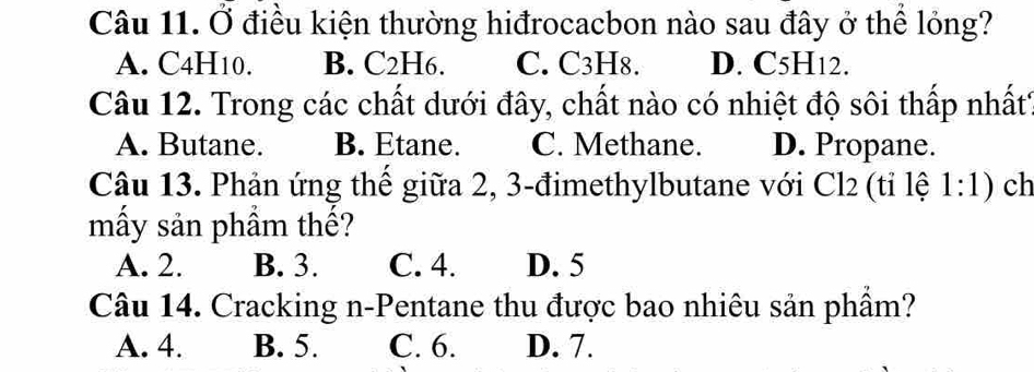 Ở điều kiện thường hiđrocacbon nào sau đây ở thể lỏng?
A. C4H10. B. C2H6. C. C3H8. D. C5H12.
Câu 12. Trong các chất dưới đây, chất nào có nhiệt độ sôi thấp nhất
A. Butane. B. Etane. C. Methane. D. Propane.
Câu 13. Phản ứng thể giữa 2, 3 -đimethylbutane với Cl2 (tỉ lệ 1:1) ch
mấy sản phẩm thế?
A. 2. B. 3. C. 4. D. 5
Câu 14. Cracking n-Pentane thu được bao nhiêu sản phầm?
A. 4. B. 5. C. 6. D. 7.