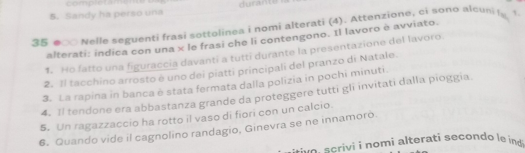 durante 
5. Sandy ha perso una 
35 ●○ Nelle seguenti frasi sottolinea i nomi alterati (4). Attenzione, ci sono alcuni la 1 
alterati: indica con una × le frasi che li contengono. Il lavoro è avviato. 
1. Ho fatto una figuraccia davanti a tutti durante la presentazione del lavoro 
2. Il tacchino arrosto è uno dei piatti principali del pranzo di Natale. 
3. La rapina in banca è stata fermata dalla polizia in pochi minuti. 
4. 1l tendone era abbastanza grande da proteggere tutti gli invitati dalla pioggia. 
5. Un ragazzaccio ha rotto il vaso di fiori con un calcio. 
6. Quando vide il cagnolino randagio, Ginevra se ne innamorò. 
e cri ii no mi alterati secondo le indi