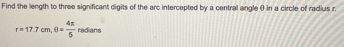 Find the length to three significant digits of the arc intercepted by a central angle θ in a circle of radius r.
r=17.7cm, θ = 4π /5  radians