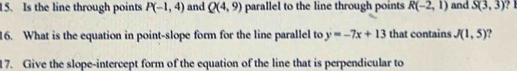 Is the line through points P(-1,4) and Q(4,9) parallel to the line through points R(-2,1) and S(3,3) ? 1 
16. What is the equation in point-slope form for the line parallel to y=-7x+13 that contains J(1,5)
17. Give the slope-intercept form of the equation of the line that is perpendicular to