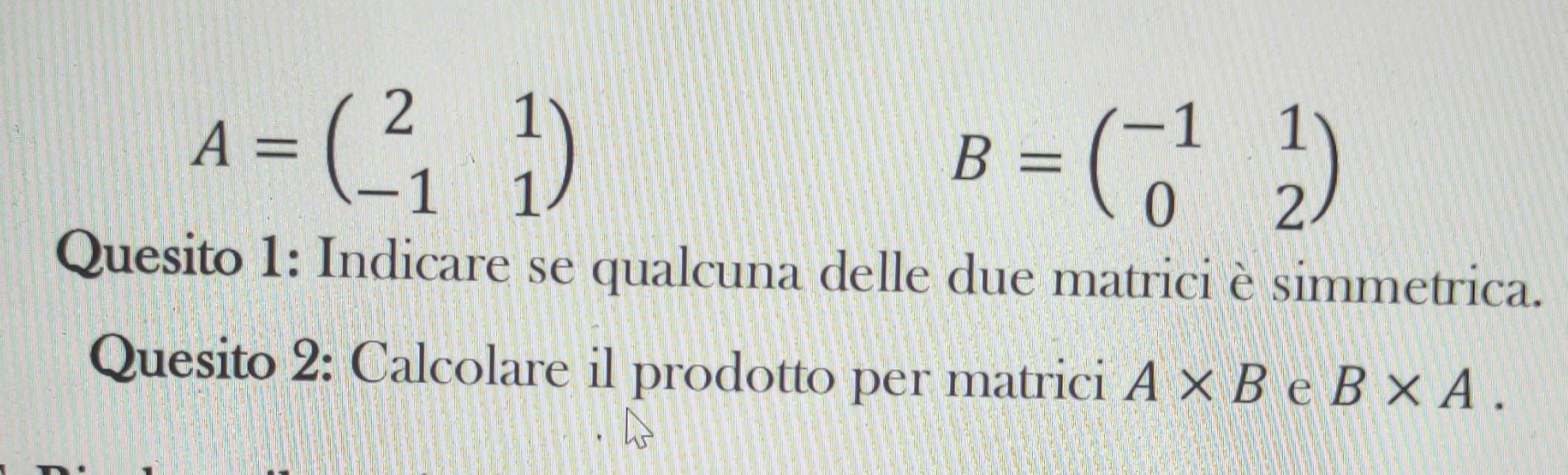 A=beginpmatrix 2&1 -1&1endpmatrix
B=beginpmatrix -1&1 0&2endpmatrix
Quesito 1: Indicare se qualcuna delle due matrici è simmetrica. 
Quesito 2: Calcolare il prodotto per matrici A* B e B* A.