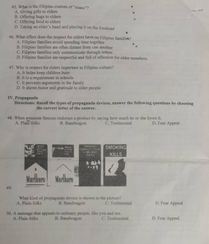 What is the Filipino custom of "mano"?
A. Giving gifts to elders _
B. Offering hugs to elders
C. Offering food to elders
D. Taking an elder’s hand and placing it on the forehead
46. What effect does the respect for elders have on Filipino families?
A. Filipino families avoid spending time together
B. Filipino families are often distant from one another
C. Filipino families only communicate through letters
D. Filipino families are respectful and full of affection for older members
47. Why is respect for elders important in Filipino culture?
A. It helps keep children busy
B. It is a requirement in schools
C. It prevents arguments in the family
D. It shows honor and gratitude to older people
IV. Propaganda
Directions: Recall the types of propaganda devices, answer the following questions by choosing
the correct letter of the answer.
48. When someone famous endorses a product by saying how much he or she loves it.
A. Plain folks B. Bandwagon C. Testimonial D. Fear Appeal
49
What kind of propaganda device is shown in the picture?
A. Plain folks B. Bandwagon C. Testimonial D. Fear Appeal
50. A message that appeals to ordinary people, like you and me.
A. Plain folks B. Bandwagon C. Testimonial D. Fear Appeal