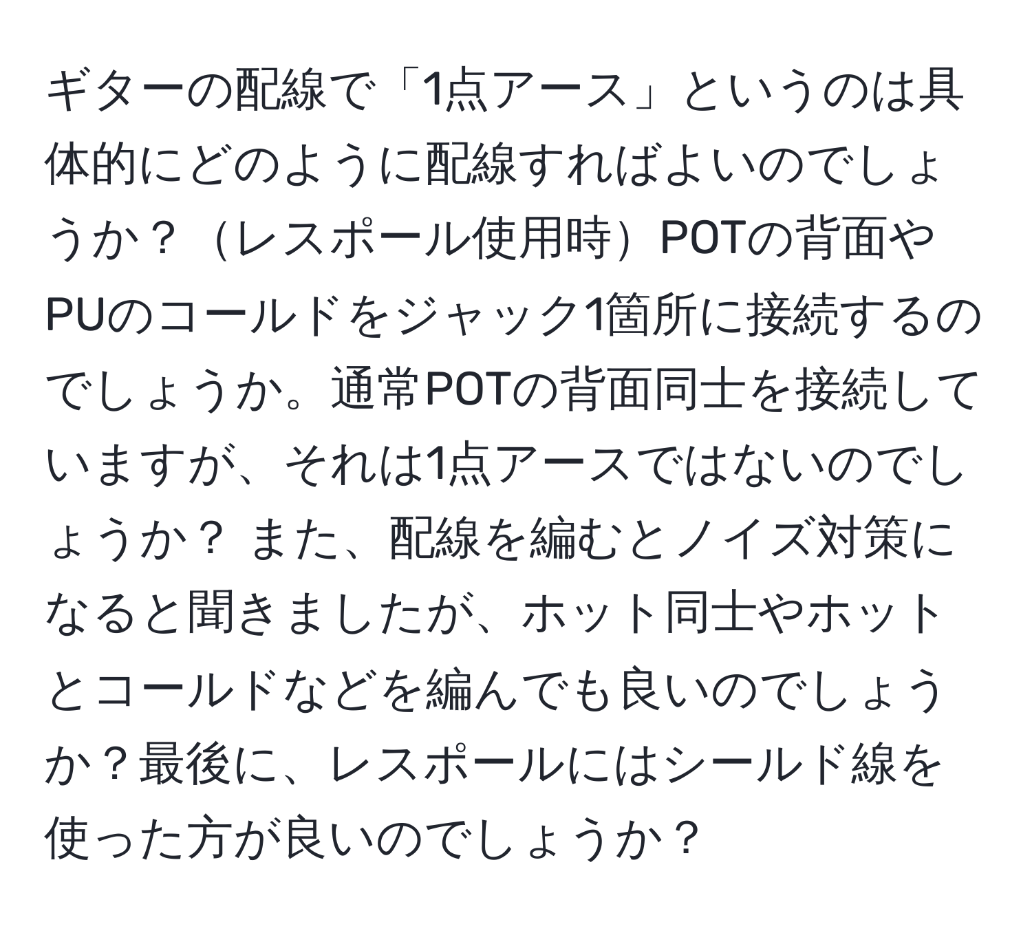 ギターの配線で「1点アース」というのは具体的にどのように配線すればよいのでしょうか？レスポール使用時POTの背面やPUのコールドをジャック1箇所に接続するのでしょうか。通常POTの背面同士を接続していますが、それは1点アースではないのでしょうか？ また、配線を編むとノイズ対策になると聞きましたが、ホット同士やホットとコールドなどを編んでも良いのでしょうか？最後に、レスポールにはシールド線を使った方が良いのでしょうか？