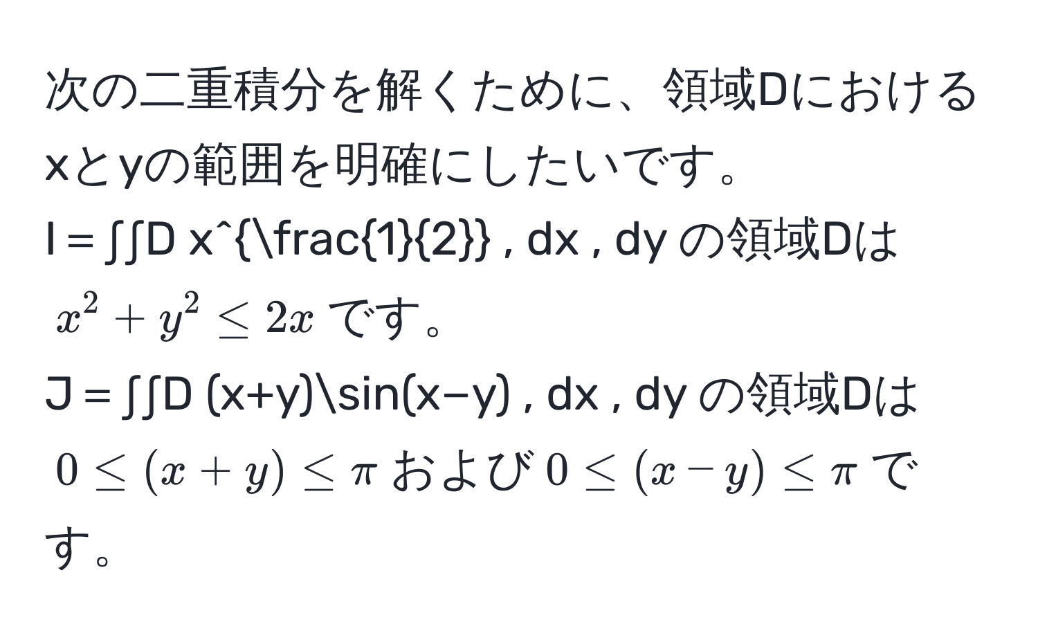 次の二重積分を解くために、領域Dにおけるxとyの範囲を明確にしたいです。  
I＝∫∫D x^(frac1)2 , dx , dy  の領域Dは$x^2 + y^2 ≤ 2x$です。  
J＝∫∫D (x+y)sin(x−y) , dx , dy  の領域Dは$0 ≤ (x+y) ≤ π$および$0 ≤ (x-y) ≤ π$です。