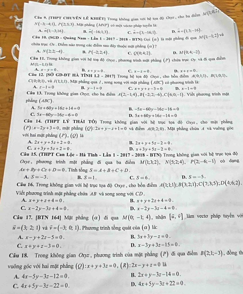 [THPT CHUYÊN LÊ KHIÊT] Trong không gian với hc^2 tọa độ 20° , cho ba điểm M(1;0;2)
N(-3;-4;1),P(2;5;3). Mặt phẳng ( MNP) có một véctơ pháp tuyển là:
A. overline n(1;-3;16). B. overline n(-16;1;3). C. vector n=(3;-16;1). D. overline n=(1;3;-16).
Câu 10. (SGD - Quảng Nam - Lần 1-2017-2018-BTN) Gọi (α) là mặt phẳng đi qua M(1;-1;2) và
chứa trục Ox . Điểm nào trong các điểm sau đây thuộc mặt phẳng (α)?
A. N(2;2;-4). B. P(-2;2;4). C. Q(0;4;2). D. M(0;4;-2).
Câu 11. Trong không gian với hhat ? toạ độ Oxyz , phương trình mặt phẳng (P) chứa trục Oy và đi qua điễm
M(1;-1;1) Ià:
A. x-y=0. B. x+y=0. C. x-z=0. D. x+z=0.
Câu 12. [SỞ GD-ĐT Hà TỉNH L2 - 2017] Trong hhat c tọa độ Oxyz, cho bốn điểm A(0;1;1),B(1;0;1),
C(0;0;1) , và I(1;1;1). Mặt phẳng qua 7 , song song với mặt phẳng (ABC) có phương trình là:
A. z-1=0 B. y-1=0 C. x+y+z-3=0 D. x-1=0
Câu 13, Trong không gian Oxyz, cho ba điểm A(2;-1;4),B(-2;2;-6),C(6;0;-1). Viết phương trình mật
phẳng (ABC).
A. 5x+60y+16z+14=0 B. -5x-60y-16z-16=0
C. 5x-60y-16z-6=0 D. 5x+60y+16z-14=0
Câu 14. (THPT LÝ THÁI TÔ) Trong không gian với a hhat c trục tọa độ Oxyz, cho mặt phẳng
(P):x-2y+3=0 , mặt phẳng (Q): 2x+y-z+1=0 và điểm A(0;2;0). Mặt phẳng chứa A và vuỡng góc
với hai mặt phẳng (P), (Q) là
A. 2x+y+5z+2=0. B. 2x+y+5z-2=0.
C. x+3y+5z+2=0. D. x+3y+5z-2=0.
Câu 15. (THPT Can Lộc - Hà Tĩnh - Lần 1 - 2 017 - 2018 - BTN) Trong không gian với hệ trục tọa độ
Oxyz, phương trình mặt phẳng đi qua ba điểm M(1;3;2),N(5;2;4),P(2;-6;-1) có dạng
Ax+By+Cz+D=0. Tính tổng S=A+B+C+D.
A. S=-3. B. S=1. C. S=6. D. S=-5.
Câu 16. Trong không gian với hệ trục tọa độ Oxyz , cho bốn điểm A(1;1;1);B(3;2;1);C(7;3;5);D(4;6;2).
Viết phương trình mặt phẳng chứa AB và song song với CD .
A. x+y+z+4=0. B. x+y+2z+4=0.
C. x-2y-3z+4=0. D. x-2y-3z-4=0.
Câu 17. [BTN 164] Mặt phẳng (α) đi qua M(0;-1;4) , nhận [vector u,vector v] làm vectơ pháp tuyến với
vector u=(3;2;1) và vector v=(-3;0;1). Phương trình tồng quát của (α) là:
A. x-y+2z-5=0. B. 3x+3y-z=0.
C. x+y+z-3=0. D. x-3y+3z-15=0.
Câu 18. Trong không gian Oxyz , phương trình của mặt phẳng (P) đi qua điểm B(2;1;-3) , đồng th
vuông góc với hai mặt phẳng (Q) x+y+3z=0 , (R): 2x-y+z=0 là
A. 4x-5y-3z-12=0.
B. 2x+y-3z-14=0.
C. 4x+5y-3z-22=0.
D. 4x+5y-3z+22=0.