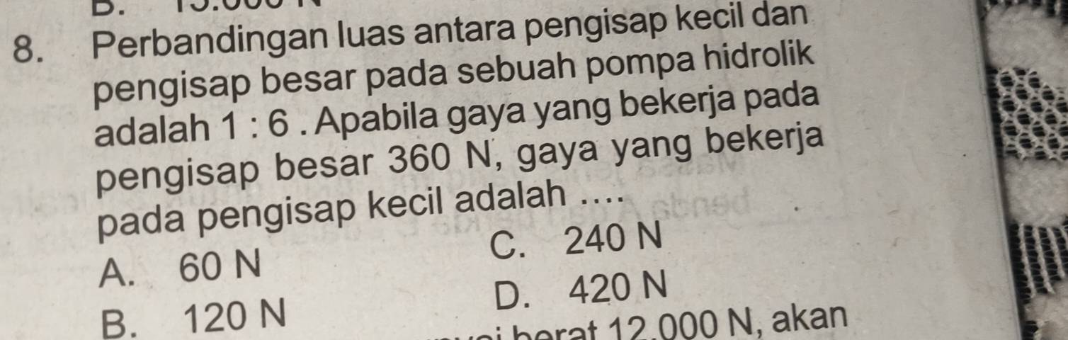 Perbandingan luas antara pengisap kecil dan
pengisap besar pada sebuah pompa hidrolik
adalah 1:6. Apabila gaya yang bekerja pada
pengisap besar 360 N, gaya yang bekerja
pada pengisap kecil adalah ....
A. 60 N C. 240 N
B. 120 N D. 420 N
be r a t 12.000 N, akan