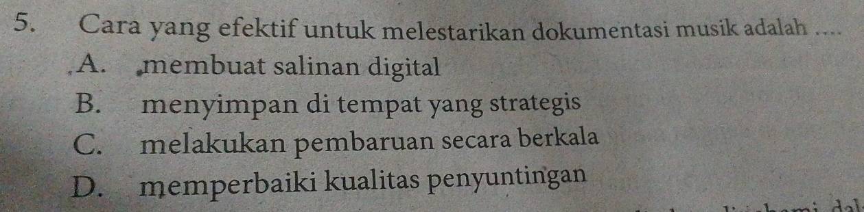 Cara yang efektif untuk melestarikan dokumentasi musik adalah ....
A. membuat salinan digital
B. menyimpan di tempat yang strategis
C. melakukan pembaruan secara berkala
D. memperbaiki kualitas penyuntingan