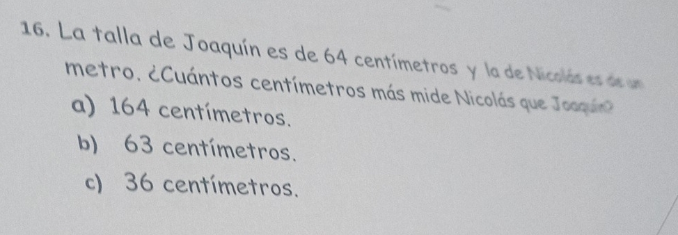 La talla de Joaquín es de 64 centímetros y la de Nicolás es de un
metro. ¿Cuántos centímetros más mide Nicolás que Jooqun
a) 164 centímetros.
b) 63 centímetros.
c) 36 centímetros.