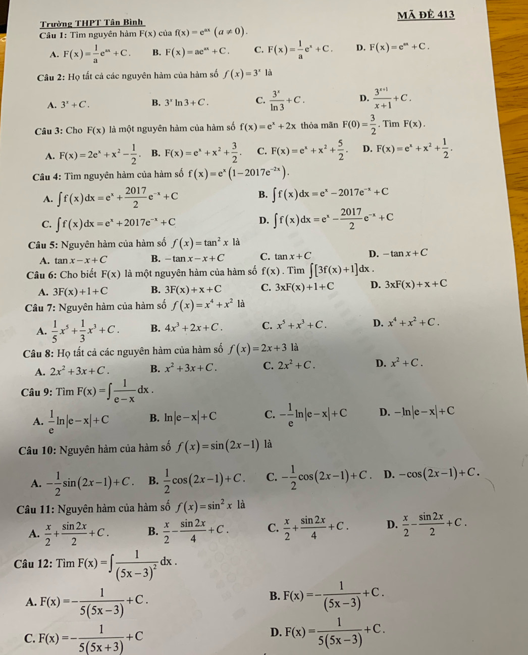 Trường THPT Tân Bình mã đè 413
Câu 1: Tìm nguyên hàm F(x) của f(x)=e^(ax)(a!= 0).
A. F(x)= 1/a e^(ax)+C. B. F(x)=ae^(ax)+C. C. F(x)= 1/a e^x+C. D. F(x)=e^(ax)+C.
Câu 2: Họ tất cả các nguyên hàm của hàm số f(x)=3^x là
A. 3^x+C. B. 3^xln 3+C. C.  3^x/ln 3 +C. D.  (3^(x+1))/x+1 +C.
Câu 3: Cho F(x) là một nguyên hàm của hàm số f(x)=e^x+2x thỏa mãn F(0)= 3/2 . Tìm F(x).
A. F(x)=2e^x+x^2- 1/2 . B. F(x)=e^x+x^2+ 3/2 . C. F(x)=e^x+x^2+ 5/2 . D. F(x)=e^x+x^2+ 1/2 .
Câu 4: Tìm nguyên hàm của hàm số f(x)=e^x(1-2017e^(-2x)).
A. ∈t f(x)dx=e^x+ 2017/2 e^(-x)+C B. ∈t f(x)dx=e^x-2017e^(-x)+C
C. ∈t f(x)dx=e^x+2017e^(-x)+C
D. ∈t f(x)dx=e^x- 2017/2 e^(-x)+C
Câu 5: Nguyên hàm của hàm số f(x)=tan^2x là
A. tan x-x+C B. -tan x-x+C C. tan x+C D. -tan x+C
Câu 6: Cho biết F(x) là một nguyên hàm của hàm số f(x). Tìm ∈t [3f(x)+1]dx.
A. 3F(x)+1+C B. 3F(x)+x+C C. 3xF(x)+1+C D. 3xF(x)+x+C
Câu 7: Nguyên hàm của hàm số f(x)=x^4+x^2 là
A.  1/5 x^5+ 1/3 x^3+C. B. 4x^3+2x+C. C. x^5+x^3+C. D. x^4+x^2+C.
Câu 8: Họ tất cả các nguyên hàm của hàm số f(x)=2x+3 là
A. 2x^2+3x+C. B. x^2+3x+C. C. 2x^2+C. D. x^2+C.
Câu 9: TimF(x)=∈t  1/e-x dx.
A.  1/e ln |e-x|+C B. n |e-x|+C C. - 1/e ln |e-x|+C D. -ln |e-x|+C
Câu 10: Nguyên hàm của hàm số f(x)=sin (2x-1) là
A. - 1/2 sin (2x-1)+C. B.  1/2 cos (2x-1)+C. C. - 1/2 cos (2x-1)+C D. -cos (2x-1)+C.
Câu 11: Nguyên hàm của hàm số f(x)=sin^2x1dot a
A.  x/2 + sin 2x/2 +C. B.  x/2 - sin 2x/4 +C. C.  x/2 + sin 2x/4 +C. D.  x/2 - sin 2x/2 +C.
* Câu 12: Tìm F(x)=∈t frac 1(5x-3)^2dx.
A. F(x)=- 1/5(5x-3) +C.
B. F(x)=- 1/(5x-3) +C.
C. F(x)=- 1/5(5x+3) +C
D. F(x)= 1/5(5x-3) +C.