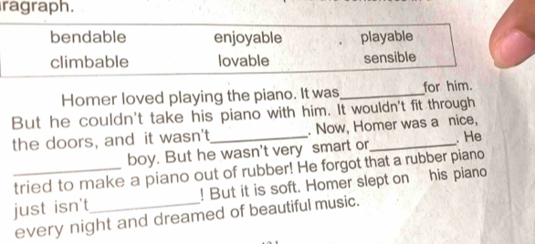 ragraph.
bendable enjoyable playable
climbable lovable sensible
Homer loved playing the piano. It was_ for him.
But he couldn't take his piano with him. It wouldn't fit through
the doors, and it wasn't_ . Now, Homer was a nice,
boy. But he wasn't very smart or . He
_tried to make a piano out of rubber! He forgot that a rubber piano
just isn't_ ! But it is soft. Homer slept on his piano
every night and dreamed of beautiful music.