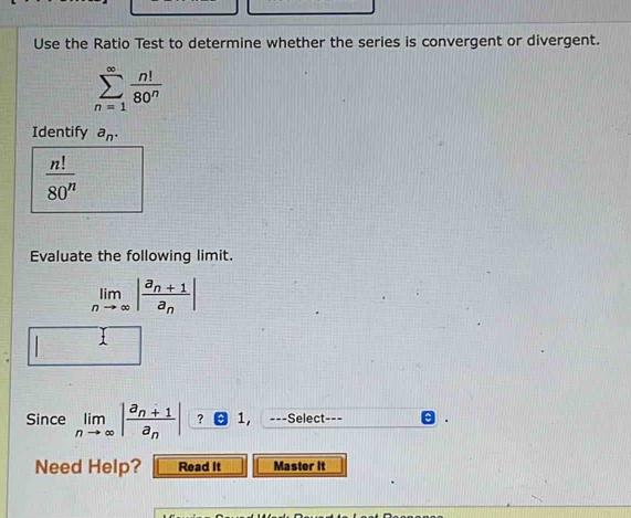 Use the Ratio Test to determine whether the series is convergent or divergent.
sumlimits _(n=1)^(∈fty) n!/80^n 
Identify a_n.
 n!/80^n 
Evaluate the following limit.
limlimits _nto ∈fty |frac a_n+1a_n|
1 
Since limlimits _nto ∈fty |frac a_n+1a_n| ? 1, ---Select--= 
Need Help? Read It Master it