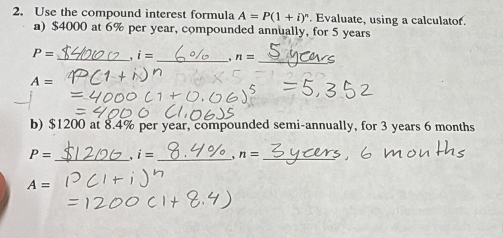 Use the compound interest formula A=P(1+i)^n. Evaluate, using a calculator. 
a) $4000 at 6% per year, compounded annually, for 5 years
P=
__ i=
, n= _
A=
b) $1200 at 8.4% per year, compounded semi-annually, for 3 years 6 months
P= _
i= _ 
, n= _
A=