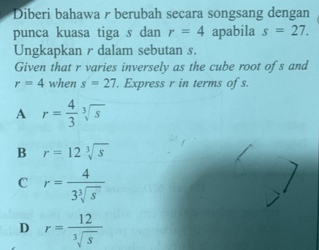 Diberi bahawa r berubah secara songsang dengan
punca kuasa tiga s dan r=4 apabila s=27. 
Ungkapkan r dalam sebutan s.
Given that r varies inversely as the cube root ofs and
r=4 when s=27. Express r in terms of s.
A r= 4/3 sqrt[3](s)
B r=12sqrt[3](s)
C r= 4/3sqrt[3](s) 
D r= 12/sqrt[3](s) 