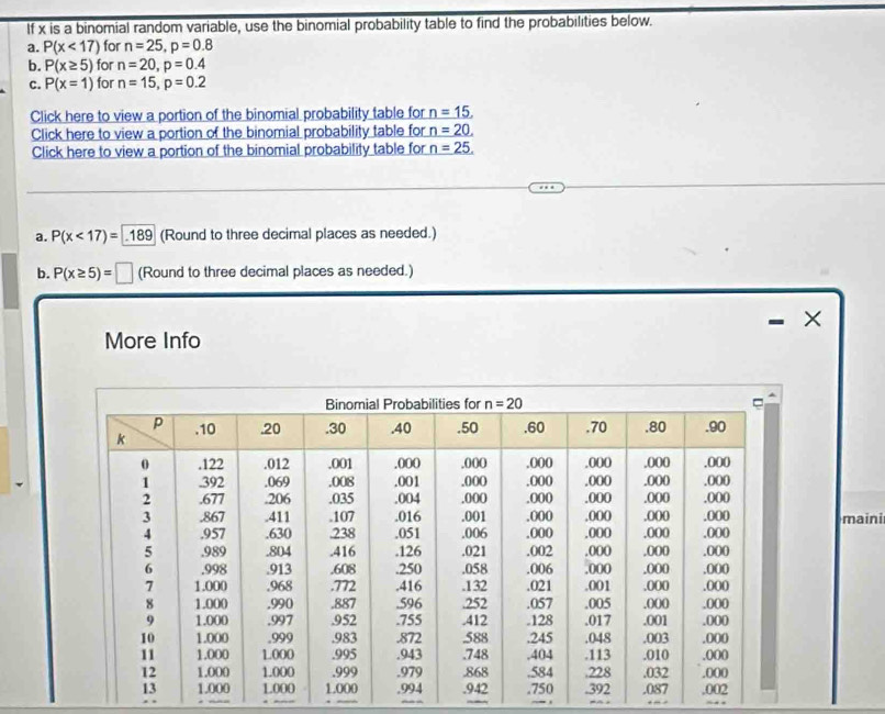 If x is a binomial random variable, use the binomial probability table to find the probabilities below.
a. P(x<17) for n=25,p=0.8
b. P(x≥ 5) for n=20,p=0.4
C. P(x=1) for n=15,p=0.2
Click here to view a portion of the binomial probability table for n=15,
Click here to view a portion of the binomial probability table for n=20.
Click here to view a portion of the binomial probability table for n=25.
a. P(x<17)=189 (Round to three decimal places as needed.)
b. P(x≥ 5)=□ (Round to three decimal places as needed.)
×
More Info
mainir
