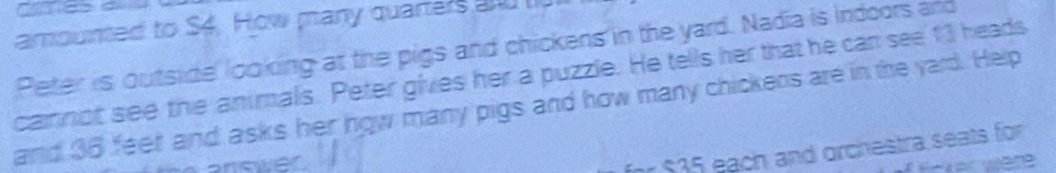 amounted to $4. How many quarters and l 
Peter is outside looking at the pigs and chickens in the yard. Nadia is indoors and 
cannot see the animals. Peter gives her a puzzle. He tells her that he can see 13 heads 
and 36 feet and asks her how many pigs and how many chickens are in the yard. Help 
anower 
for $35 each and orchestra seats for 
Enker were