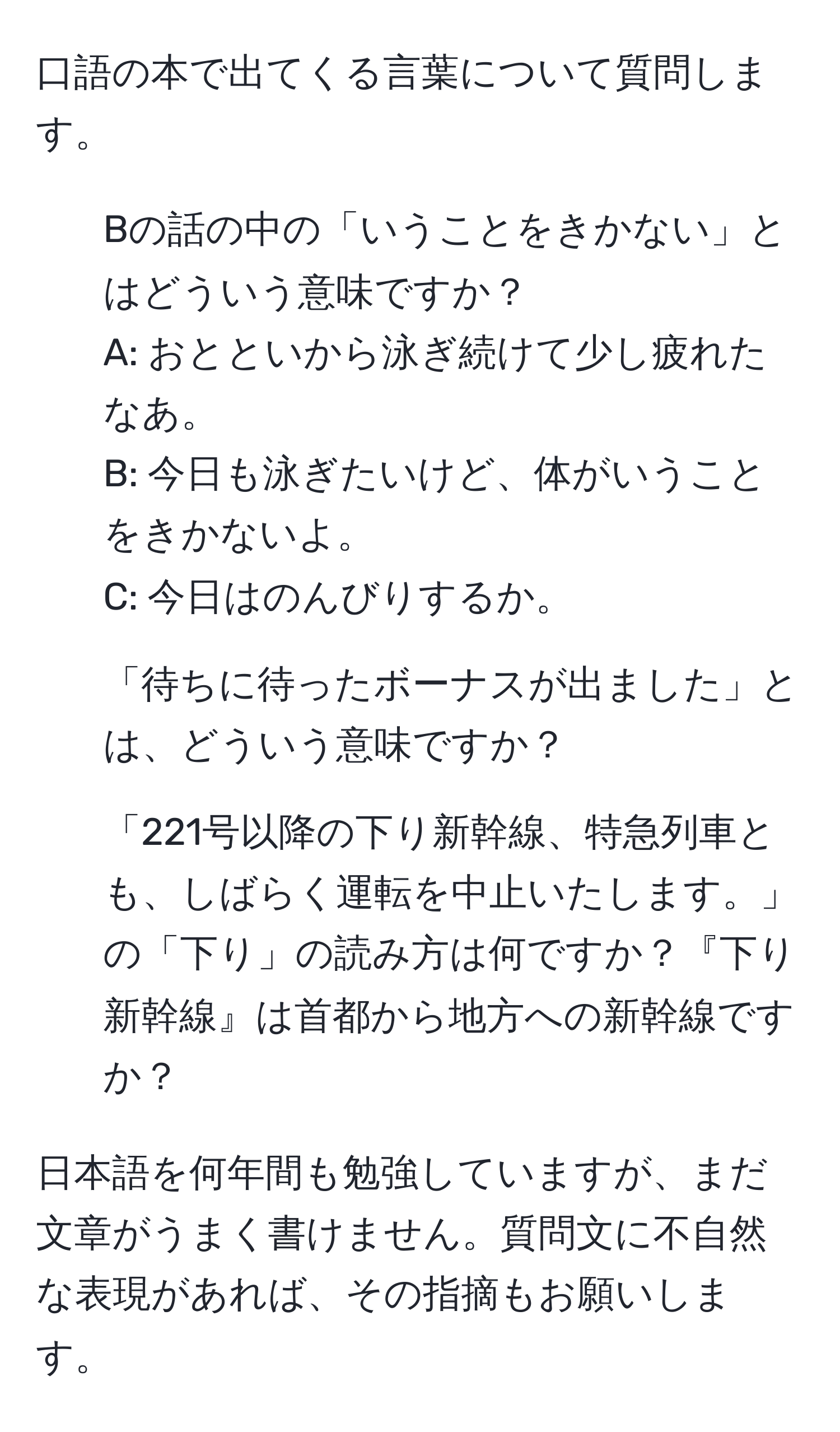 口語の本で出てくる言葉について質問します。  
1. Bの話の中の「いうことをきかない」とはどういう意味ですか？  
A: おとといから泳ぎ続けて少し疲れたなあ。  
B: 今日も泳ぎたいけど、体がいうことをきかないよ。  
C: 今日はのんびりするか。  

2. 「待ちに待ったボーナスが出ました」とは、どういう意味ですか？  

3. 「221号以降の下り新幹線、特急列車とも、しばらく運転を中止いたします。」の「下り」の読み方は何ですか？『下り新幹線』は首都から地方への新幹線ですか？  

日本語を何年間も勉強していますが、まだ文章がうまく書けません。質問文に不自然な表現があれば、その指摘もお願いします。