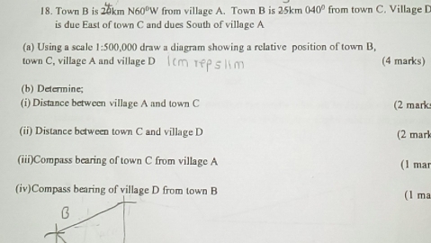 Town B is 20km N60^0W from village A. Town B is 25km040° from town C. Village D
is due East of town C and dues South of village A
(a) Using a scale 1:500 0,000 draw a diagram showing a relative position of town B. 
town C, village A and village D (4 marks) 
(b) Determine; 
(i) Distance between village A and town C (2 mark 
(ii) Distance between town C and village D (2 mark 
(iii)Compass bearing of town C from village A (1 mar 
(iv)Compass bearing of village D from town B (1 ma