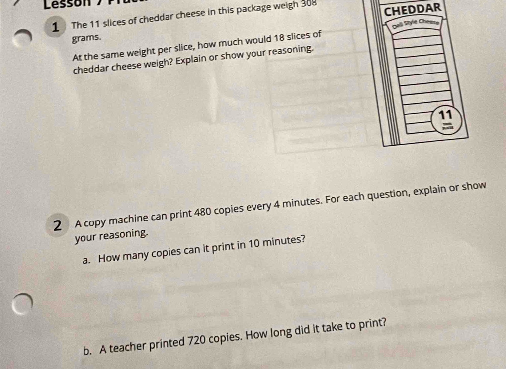 Lessón 
1 The 11 slices of cheddar cheese in this package weigh 308
grams. CHEDDAR 
At the same weight per slice, how much would 18 slices of Deli Style Chee 
cheddar cheese weigh? Explain or show your reasoning. 
11 
2 A copy machine can print 480 copies every 4 minutes. For each question, explain or show 
your reasoning. 
a. How many copies can it print in 10 minutes? 
b. A teacher printed 720 copies. How long did it take to print?