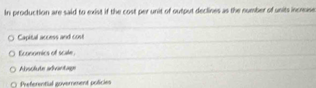 In production are said to exist if the cost per unit of output declines as the number of units increase
Capital access and cost
Economics of scale
Absolute advantage
Preferential government policies