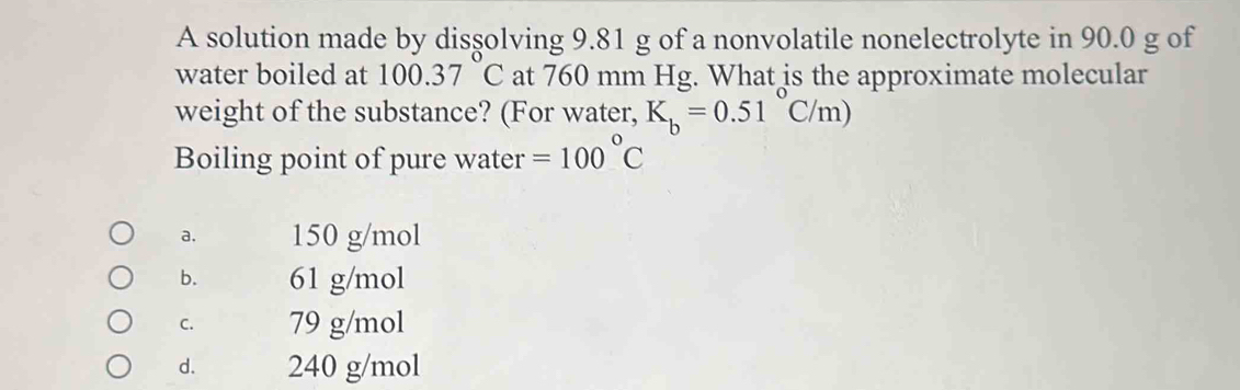 A solution made by disşolving 9.81 g of a nonvolatile nonelectrolyte in 90.0 g of
water boiled at 100.37 C at 760 mm Hg. What is the approximate molecular
weight of the substance? (For water, K_b=0.51°C/m)
Boiling point of pure water =100°C
a. 150 g/mol
b. 61 g/mol
C. 79 g/mol
d. 240 g/mol