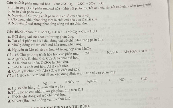 Câu 44.Xét phản ứng oxi hóa - khử: 2KClO_3to 2KCl+3O_2 (1)
a. Phản ứng (1) là phản ứng oxi hóa - khử nội phân tử (chất oxi hóa và chất khử cùng nằm trong một
phân tử chất phản ứng)
b. Nguyên tố Cl trong chất phản ứng có số oxi hóa 1a+5
c. Clo trong chất phản ứng vừa là chất oxi hóa vừa là chất khử
d. Nguyên tố oxi trong phản ứng đóng vai trò chất khử.
Câu 45, Xét phản ứng: MnO_2+4HClto MnCl_2+Cl_2+H_2O
a. HCl đóng vai trò chất khử trong phản ứng.
b. Tất cả 4 phân tử HCl đều đóng vai trò chất khử trong phản ứng.
c. MnO_2 dóng vai trò chất oxi hóa trong phản ứng.
d. Nguyên tử Mn có số oxi hóa +4 trong hợp chất MnO_2
Câu 46.Cho phương trình hóa học của phản ứng: 2Al+3CuSO_4to Al_2(SO_4)_3+3Cu.
a. Al_2(SO_4)_3 là chất khử, CuSO_4 là chất oxi hóa.
b. Al là chất oxi hóa, CuSO_4 là chất khử.
C. CuSO_4 là chất oxi hóa, Al là chất khử.
d. CuSO_4 là chất khử, Al_2(SO_4)_3 là chất oxi hóa.
Câu 47.Hòa tan kim loại silver vào dung dịch acid nitric xảy ra phản ứng:
Ag+HNO_3to AgNO_3 () + NO_2+H_2O
a. Hệ số cân bằng tối giản của Ag là 2.
b.Tổng hệ số các chất tham gia phản ứng trên là 3
c. HNO_3 chi đóng vai trò chất oxi hóa.
d. Silver (Bạc: Ag) đóng vai trò chất khử
Hiêm điện giá tri đúng,