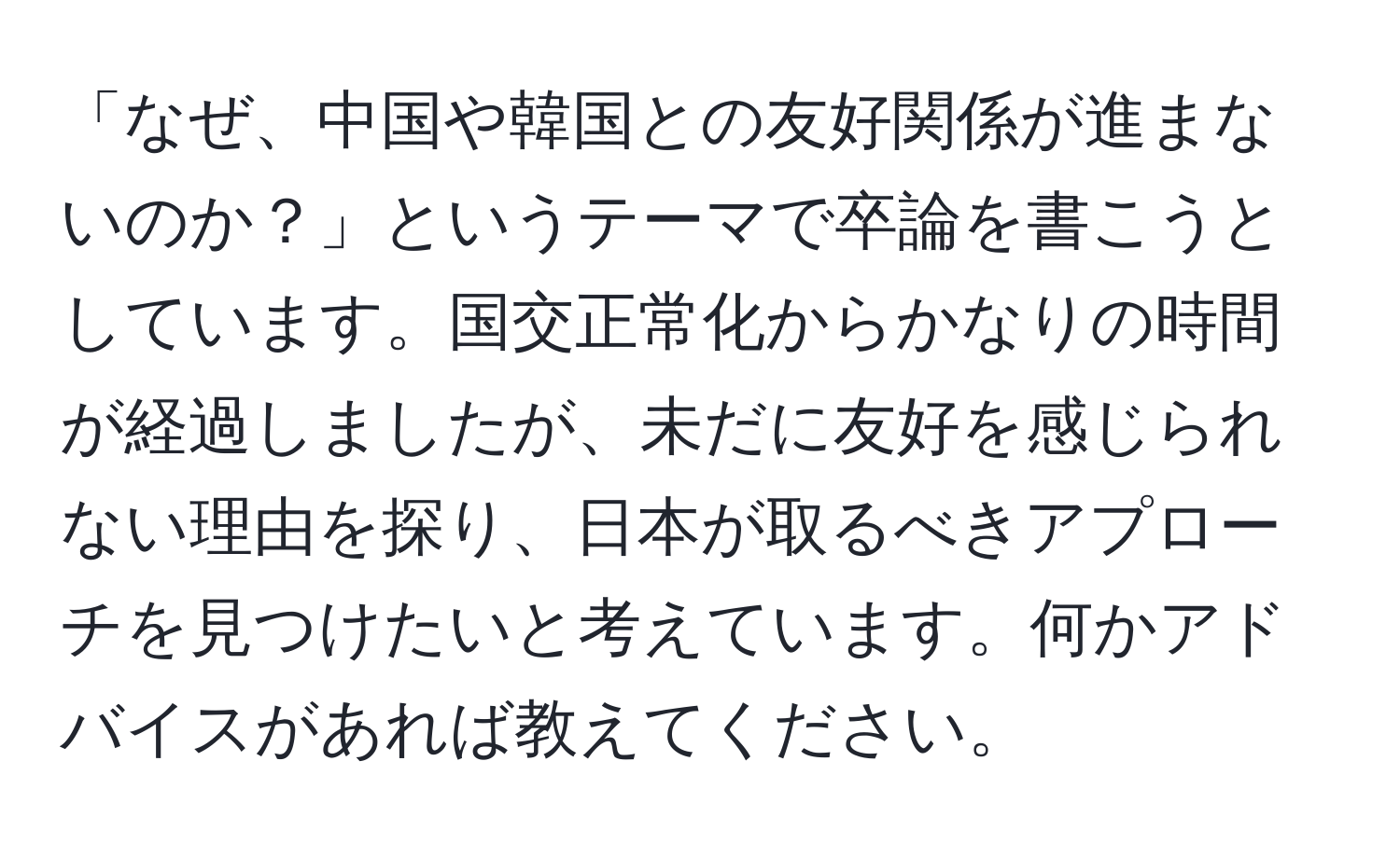 「なぜ、中国や韓国との友好関係が進まないのか？」というテーマで卒論を書こうとしています。国交正常化からかなりの時間が経過しましたが、未だに友好を感じられない理由を探り、日本が取るべきアプローチを見つけたいと考えています。何かアドバイスがあれば教えてください。