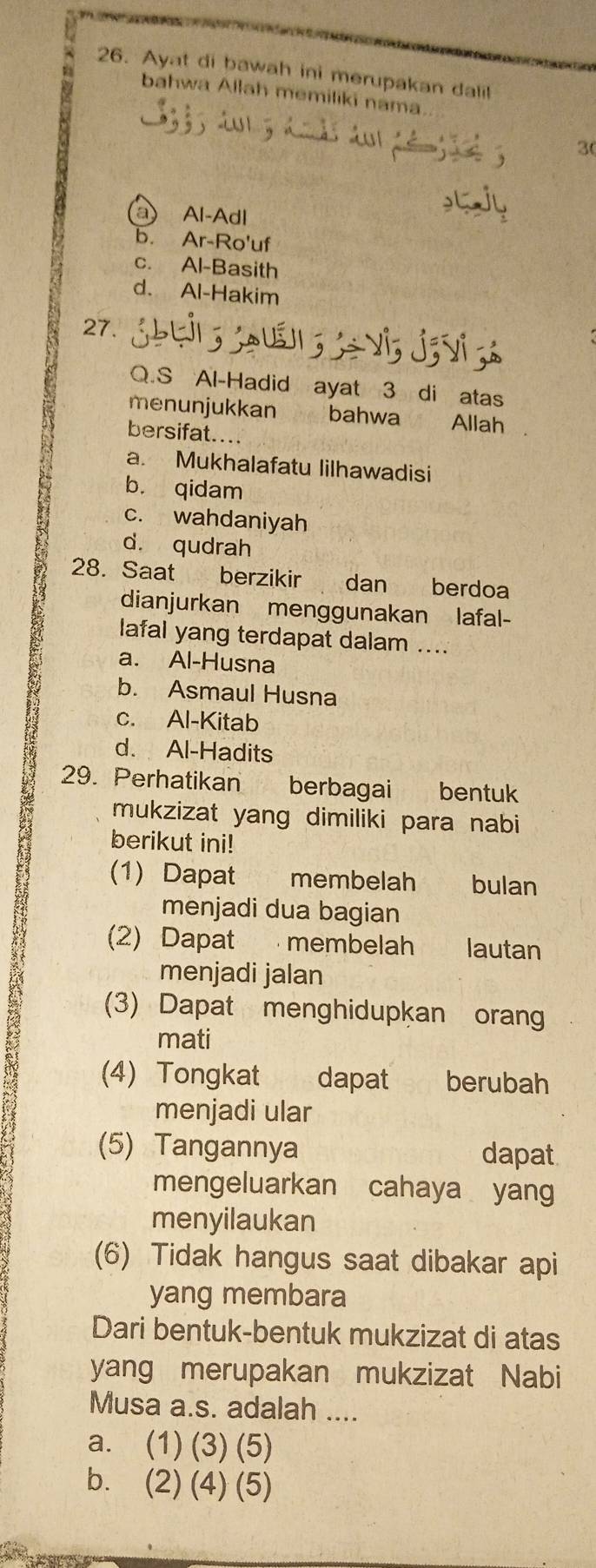 Ayat di bawah ini merupakan dalil
bahwa Allah memiliki nama.
3(
a Al-Adl
b. Ar-Ro'uf
c. Al-Basith
d. Al-Hakim
27.
Q.S Al-Hadid ayat 3 di atas
menunjukkan bahwa Allah a
bersifat...
a. Mukhalafatu lilhawadisi
b. qidam
c. wahdaniyah
d. qudrah
28. Saat berzikir dan berdoa
dianjurkan menggunakan lafal-
lafal yang terdapat dalam ....
a. Al-Husna
b. Asmaul Husna
c. Al-Kitab
d. Al-Hadits
29. Perhatikan berbagai bentuk
mukzizat yang dimiliki para nabi
berikut ini!
(1) Dapat membelah bulan
menjadi dua bagian
(2) Dapat . membelah lautan
menjadi jalan
(3) Dapat menghidupkan orang
mati
(4) Tongkat dapat berubah
menjadi ular
(5) Tangannya dapat
mengeluarkan cahaya yang
menyilaukan
(6) Tidak hangus saat dibakar api
yang membara
Dari bentuk-bentuk mukzizat di atas
yang merupakan mukzizat Nabi
Musa a.s. adalah ....
a. (1) (3) (5)
b. (2) (4) (5)