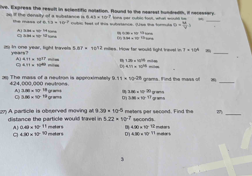 lve. Express the result in scientific notation. Round to the nearest hundredth, if necessary.
24) If the density of a substance is 6.43* 10^(-7) tons per cubic foot, what would be 24)_
the mass of 6.13* 10^(-7) cubic feet of this substance. (Use the formula D= M/V .)
A) 3.94* 10^(-14) tons B) 0.39* 10^(-13)tons
C) 3.94* 10^(-12) tons D) 3.94* 10^(-13)tons
25) In one year, light travels 5.87* 10^(12)miles. How far would light travel in 7* 10^4 25)_
years?
A) 4.11* 10^(17) miles B) 1.29* 10^(16)miles
C) 4.11* 10^(49) miles
D) 4.11* 10^(16)miles
26) The mass of a neutron is approximately 9.11* 10^(-28) grams. Find the mass of 26)_
424,000,000 neutrons.
A) 3.86* 10^(-18)grams B) 3.86* 10^(-20)grams
C) 3.86* 10^(-19)grams D) 3.86* 10^(-17)grams
27) A particle is observed moving at 9.39* 10^(-5) meters per second. Find the 27)_
distance the particle would travel in 5.22* 10^(-7) seconds.
A) 0.49* 10^(-11)meters B) 4.90* 10^(-12)meters
C) 4.90* 10^(-10)meters D) 4.90* 10^(-11)meters
3