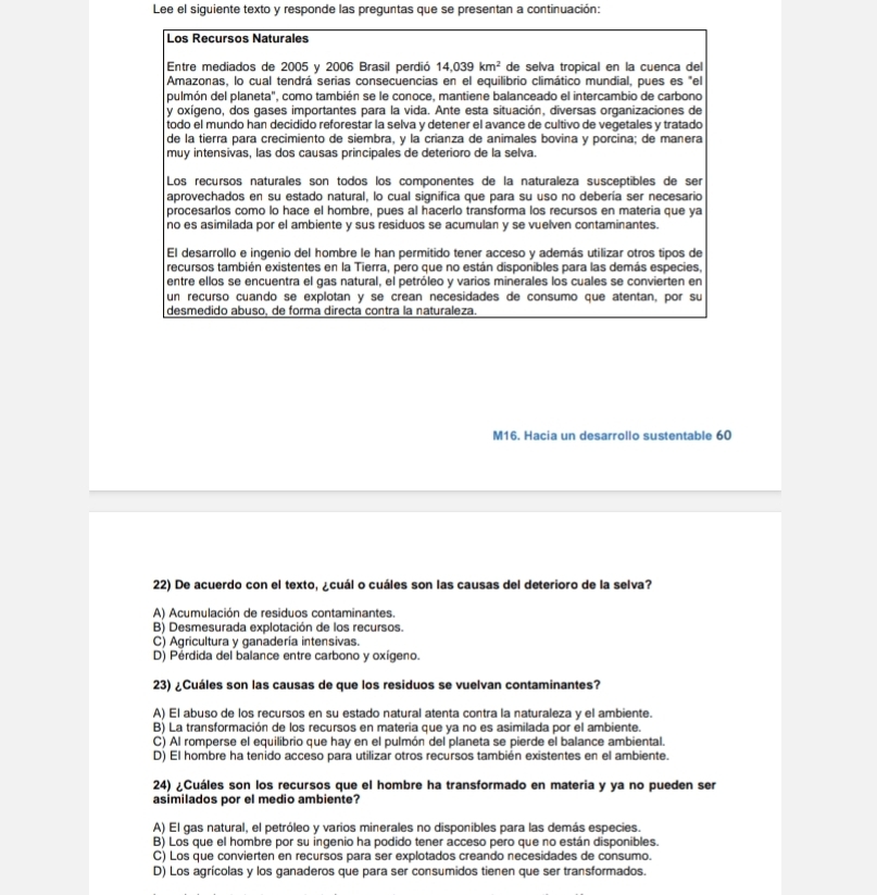 Lee el siguiente texto y responde las preguntas que se presentan a continuación:
Los Recursos Naturales
Entre mediados de 2005 y 2006 Brasil perdió 14.039km^2 de selva tropical en la cuenca del
Amazonas, lo cual tendrá serias consecuencias en el equilibrio climático mundial, pues es "el
pulmón del planeta", como también se le conoce, mantiene balanceado el intercambio de carbono
y oxígeno, dos gases importantes para la vida. Ante esta situación, diversas organizaciones de
todo el mundo han decidido reforestar la selva y detener el avance de cultivo de vegetales y tratado
de la tierra para crecimiento de siembra, y la crianza de animales bovina y porcina; de manera
muy intensivas, las dos causas principales de deterioro de la selva.
Los recursos naturales son todos los componentes de la naturaleza susceptibles de ser
aprovechados en su estado natural, lo cual significa que para su uso no debería ser necesario
procesarlos como lo hace el hombre, pues al hacerlo transforma los recursos en materia que ya
no es asimilada por el ambiente y sus residuos se acumulan y se vuelven contaminantes.
El desarrollo e ingenio del hombre le han permitido tener acceso y además utilizar otros tipos de
recursos también existentes en la Tierra, pero que no están disponibles para las demás especies,
entre ellos se encuentra el gas natural, el petróleo y varios minerales los cuales se convierten en
un recurso cuando se explotan y se crean necesidades de consumo que atentan, por su
desmedido abuso. de forma directa contra la naturaleza
M16. Hacia un desarrollo sustentable 60
22) De acuerdo con el texto, ¿cuál o cuáles son las causas del deterioro de la selva?
A) Acumulación de residuos contaminantes.
B) Desmesurada explotación de los recursos.
C) Agricultura y ganadería intensivas.
D) Pérdida del balance entre carbono y oxígeno.
23) ¿Cuáles son las causas de que los residuos se vuelvan contaminantes?
A) El abuso de los recursos en su estado natural atenta contra la naturaleza y el ambiente.
B) La transformación de los recursos en materia que ya no es asimilada por el ambiente.
C) Al romperse el equilibrio que hay en el pulmón del planeta se pierde el balance ambiental.
D) El hombre ha tenido acceso para utilizar otros recursos también existentes en el ambiente.
24) ¿Cuáles son los recursos que el hombre ha transformado en materia y ya no pueden ser
asimilados por el medio ambiente?
A) El gas natural, el petróleo y varios minerales no disponibles para las demás especies.
B) Los que el hombre por su ingenio ha podido tener acceso pero que no están disponibles.
C) Los que convierten en recursos para ser explotados creando necesidades de consumo.
D) Los agrícolas y los ganaderos que para ser consumidos tienen que ser transformados.