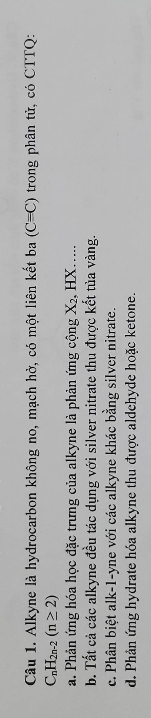Alkyne là hydrocarbon không no, mạch hở, có một liên kết ba (Cequiv C) trong phân tử, có CTTQ:
C_nH_2n-2(n≥ 2)
a. Phản ứng hóa học đặc trưng của alkyne là phản ứng cộng X 2, HX….
b. Tất cả các alkyne đều tác dụng với silver nitrate thu được kết tủa vàng.
c. Phân biệt alk-1-yne với các alkyne khác bằng silver nitrate.
d. Phản ứng hydrate hóa alkyne thu được aldehyde hoặc ketone.