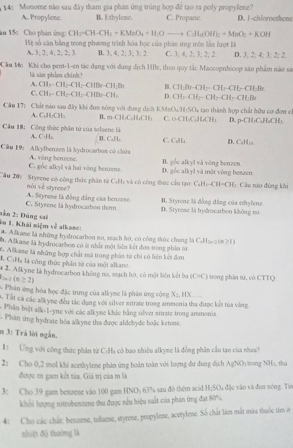 14: Monome nào sau đây tham gia phản ứng trùng hợp đề tạo ra poly propylene?
A. Propylene B. Ethylene. C. Propane. D. 1-chloroethene
ău 15:  Cho phân ứng: CH_2=CH-CH_3+KMnO_4+H_2Oto C_3H_6(OH)_2+MnO_2+KOH
Hệ số căn bằng trong phương trình hóa học của phân ứng trên lần lượt là
A. 3;2;4;2;2;3. B. 3; 4;2;3;3;2 C. 3:4; 2; 3;2;2 D. 3;2;4;3;2;2
Câu 16: Khi cho pent-1-en tác dụng với dung dịch HBr, theo quy tắc Maccopnhicop sản phẩm nào sa
là sản phẩm chính?
A. CH_3-CH_2-CH_2-CHBr-CH_2Br.
B. CH_2Br-CH_2-CH_2-CH_2-CH_2Br
C. CH_3-CH_2-CH_2-CHBr-CH_3. D. CH_3-CH_2-CH_2-CH_2-CH_2Br.
Câu 17: Chất nào sau đây khi đun nóng với dung dịch KMn O_4/H_2SO_4 tạao thành hợp chất hữu cơ đơn cì
A. C_6H_5CH_3. B. m-CH_3C_6H_4CH_3. C. O-CH_3C_6H_4CH_3. D. p-CH_3C_6H_4CH_3.
Câu 18: Công thức phân tử của toluene là
A. C_7H_8. B. C₆H₆ C. C_4H_4 C_8H_10.
D.
Câu 19:  Alkylbenzen là hydrocarbon có chứa
A. vòng benzene. B. gốc alkyl và vòng benzen
C. gốc alkyl và hai vòng benzene. D. gốc alkyl và một vòng benzen
Cầu 20: Styrene có công thức phân từ C₆H₈ và có công thức cầu tạo: C_6H_5-CH=CH_2. Câu nào đúng khi
nói vhat c styrene?
A. Styrene là đồng đẳng của benzene. B. Styrene là đồng dẳng của ethylene.
C. Styrene là hydrocarbon thơm D. Styrene là hydrocarbon không no.
1ần 2: Đúng sai
âu 1. Khải niệm về alkane:
a. Alkane là những hydrocarbon no, mạch hở, có công thức chung là C_nH_2n+2(n≥ 1)
b. Alkane là hydrocarbon có ít nhất một liên kết đơn trong phân tử
c. Alkane là những hợp chắt mà trong phân tử chỉ có liên kết đơn
đ. CỷHs là công thức phân tử của một alkane.
u 2. Alkyne là hydrocarbon không no, mạch hở, có một liên kết ba (Cequiv C) trong phân tử, có CTTQ:
d_2n-2(n≥ 2)
Phản ứng hóa học đặc trưng của alkyne là phân ứng cộng X_2,HX ……
. Tất cả các alkyne đều tác dụng với silver nitrate trong ammonia thu được kết tủa vàng.
Phần biệt alk-1-yne với các alkyne khác bằng silver nitrate trong ammonia.
Phan ung hydrate hỏa alkyne thu được aldehyde hoặc ketone.
n 3: Trả lời ngắn.
1: Ứng với công thức phân từ C₃Hs có bao nhiêu alkyne là đồng phân cầu tạo của nhau?
2: Cho 0,2 mol khi acethylene phản ứng hoàn toàn với lượng dư dung dịch AgNO₃ trong NH₃, thu
được m gam kết tùa. Giá trị của m là
3: Cho 39 gam benzene vào 100 gam HNO; 63% sau đó thêm acid H_2SO 4 đặc vào và đun nóng. Tín
khởi lượng nitrobenzene thu được nếu hiệu suất của phán ứng đạt 80%
4: Cho các chất: benzene, toluene, styrene, propylene, acetylene. Số chất làm mắt màu thuốc tim ở
nhiệt độ thường là