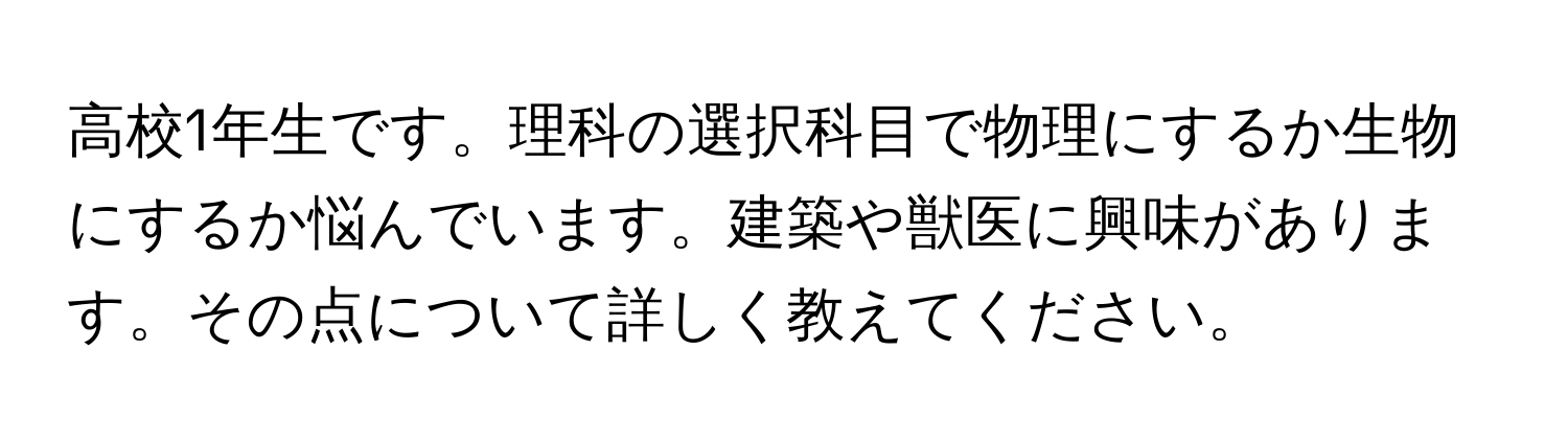 高校1年生です。理科の選択科目で物理にするか生物にするか悩んでいます。建築や獣医に興味があります。その点について詳しく教えてください。