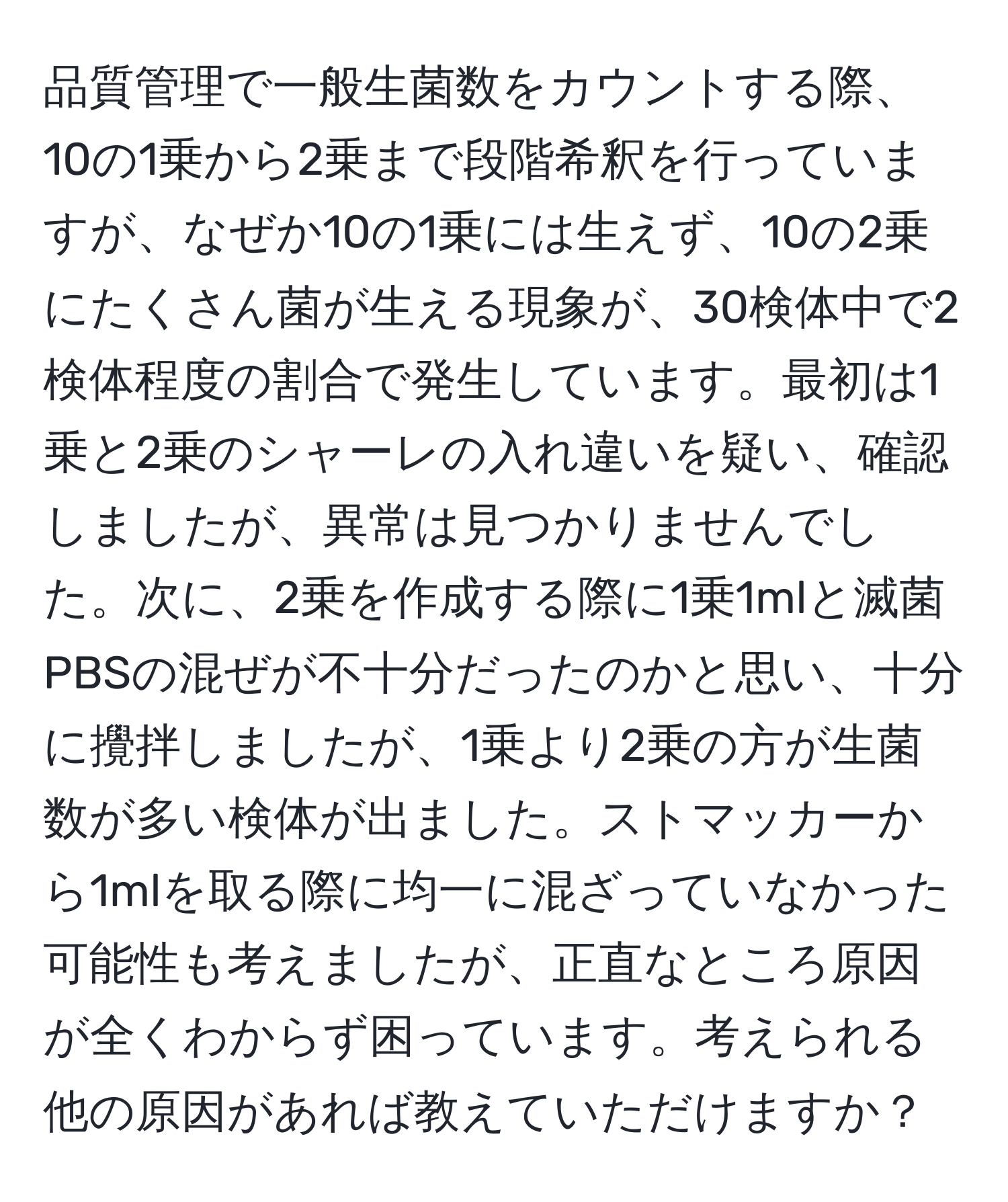 品質管理で一般生菌数をカウントする際、10の1乗から2乗まで段階希釈を行っていますが、なぜか10の1乗には生えず、10の2乗にたくさん菌が生える現象が、30検体中で2検体程度の割合で発生しています。最初は1乗と2乗のシャーレの入れ違いを疑い、確認しましたが、異常は見つかりませんでした。次に、2乗を作成する際に1乗1mlと滅菌PBSの混ぜが不十分だったのかと思い、十分に攪拌しましたが、1乗より2乗の方が生菌数が多い検体が出ました。ストマッカーから1mlを取る際に均一に混ざっていなかった可能性も考えましたが、正直なところ原因が全くわからず困っています。考えられる他の原因があれば教えていただけますか？