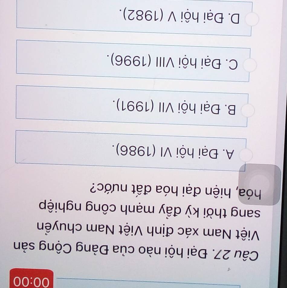 00:00 
Câu 27. Đại hội nào của Đảng Cộng sản
Việt Nam xác định Việt Nam chuyển
sang thời kỳ đẩy mạnh công nghiệp
hóa, hiện đại hóa đất nước?
A. Đại hội VI (1986).
B. Đại hội VII (1991).
C. Đại hội VIII (1996).
D. Đại hội V (1982).