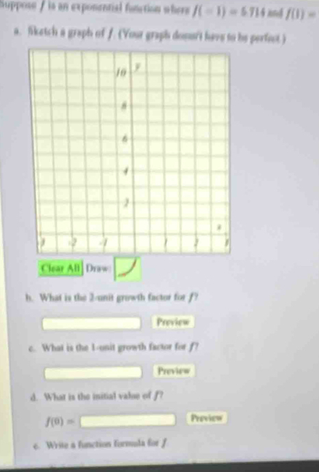 Suppose / is an exponential function where J(=1)=5714 kn f(1)=
a. liketch a graph of f. (Your graph dons't have to be pertest) 
Clear All Draw 
h. What is the 2 -unit growth factor for f? 
Preview 
c. What is the 1 -onit growth factor for f? 
Preview 
d. What is the initial valse of f?
f(0)= ^ □ Preview 
e. Write a function formula for f