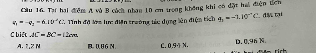 Tại hai điểm A và B cách nhau 10 cm trong không khí có đặt hai điện tích
q_1=-q_2=6.10^(-6)C. Tính độ lớn lực điện trường tác dụng lên điện tích q_3=-3.10^(-7)C. đặt tại
C biết AC=BC=12cm.
A. 1,2 N. B. 0,86 N. C. 0,94 N. D. 0,96 N.
C d i ê n tích