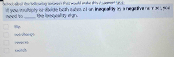 Select all of the following answers that would make this statement true;
if you multiply or divide both sides of an inequality by a negative number, you
need to _the inequality sign.
Aip
not change
reverse
switch