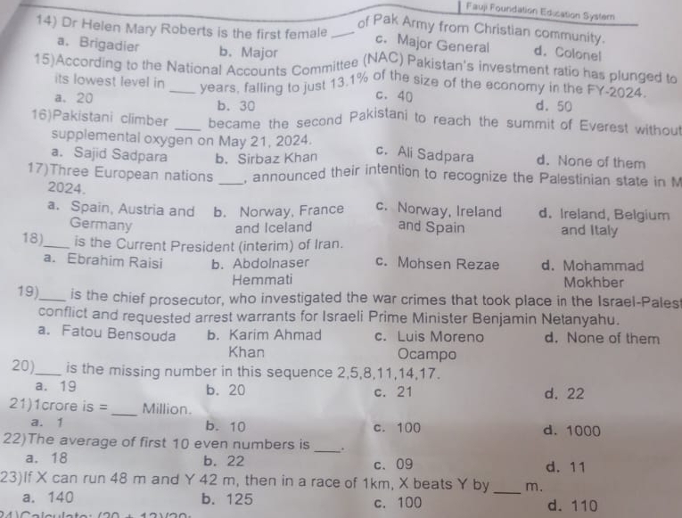 Fauji Foundation Edication Syster
of Pak Army from Christian community.
14) Dr Helen Mary Roberts is the first female_ c. Major General d. Colonel
a. Brigadier b. Major
15)According to the National Accounts Committee (NAC) Pakistan's investment ratio has plunged to
its lowest level in _years, falling to just 13.1% of the size of the economy in the FY-2024.
c. 40
a. 20 b. 30 d. 50
16)Pakistani climber _became the second Pakistani to reach the summit of Everest withou
supplemental oxygen on May 21, 2024. d. None of them
a. Sajid Sadpara b. Sirbaz Khan
c. Ali Sadpara
17)Three European nations _, announced their intention to recognize the Palestinian state in M
2024.
a. Spain, Austria and b. Norway, France c. Norway, Ireland d. Ireland, Belgium
Germany and Iceland and Spain and Italy
18)_ is the Current President (interim) of Iran.
a. Ebrahim Raisi b. Abdolnaser c. Mohsen Rezae d. Mohammad
Hemmati Mokhber
19)_ is the chief prosecutor, who investigated the war crimes that took place in the Israel-Pales
conflict and requested arrest warrants for Israeli Prime Minister Benjamin Netanyahu.
a. Fatou Bensouda b. Karim Ahmad c. Luis Moreno d. None of them
Khan Ocampo
20)_ is the missing number in this sequence 2, 5, 8, 11, 14, 17.
a. 19 b. 20 c. 21 d. 22
21)1crore is = _Million.
a. 1 b. 10 c. 100 d. 1000
22)The average of first 10 even numbers is _.
a. 18 b. 22 c、 09 d. 11
23)If X can run 48 m and Y 42 m, then in a race of 1km, X beats Y by _ m.
a. 140 b. 125 c. 100 d. 110