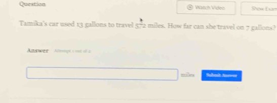 Question Wzach Video Shaw Exam 
Tamika's car used 13 gallons to travel 5frac 1 2 miles. How far can she travel on 7 gallons? 
Answes Almupt 1 ant df 2
miles Suhmit Answer