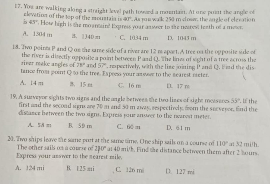 You are walking along a straight level path toward a mountain. At one point the angle of
elevation of the top of the mountain is 40°. As you walk 250 m closer, the angle of elevation
is 45°. How high is the mountain? Express your answer to the nearest tenth of a meter.
A. 1304 m B. 1340 m C. 1034 m D. 1043 m
18. Two points P and Q on the same side of a river are 12 m apart. A tree on the opposite side of
the river is directly opposite a point between P and Q. The lines of sight of a tree across the
river make angles of 78° and 57° , respectively, with the line joining P and Q. Find the dis-
tance from point Q to the tree. Express your answer to the nearest meter.
A. 14 m B. 15 m C. 16 m D. 17 m
19. A surveyor sights two signs and the angle between the two lines of sight measures 55°. If the
first and the second signs are 70 m and 50 m away, respectively, from the surveyor, find the
distance between the two signs. Express your answer to the nearest meter.
A. 58 m B. 59 m C. 60 m D. 61 m
20. Two ships leave the same port at the same time. One ship sails on a course of 110° at 32 mi/h.
The other sails on a course of 230° at 40 mi/h. Find the distance between them after 2 hours.
Express your answer to the nearest mile.
A. 124 mi B. 125 mi C. 126 mi D. 127 mi