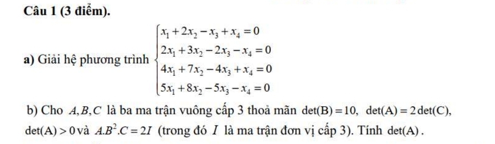 Giải hệ phương trình beginarrayl 5_1+2x_2-5_3+x_4=0 2x_1+3x_2-2s_3-x_4=0 4s_5+7s_5-4x_3+x_4=0 5x_1+8x_2-5x_3-x_4=0endarray.
b) Cho A, B, C là ba ma trận vuông cấp 3 thoả mãn det(B)=10, det(A)=2det(C),
det(A)>0 và A. B^2. C=2I (trong đó I là ma trận đơn vị cấp 3). Tính det(A).