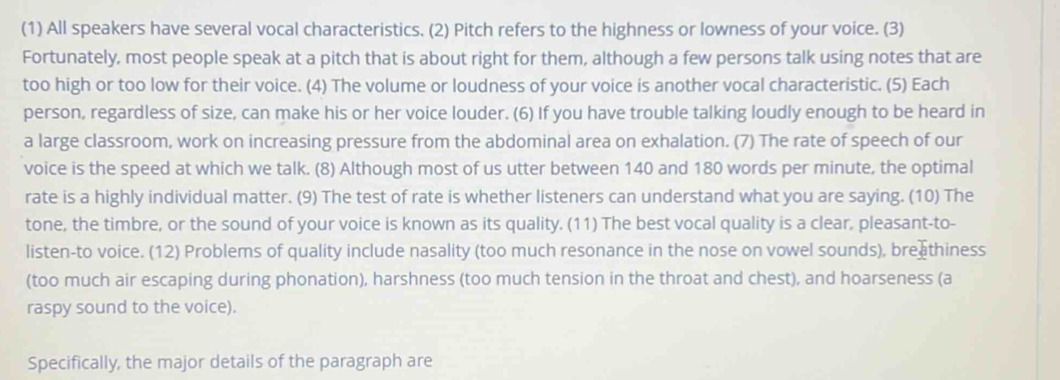 (1) All speakers have several vocal characteristics. (2) Pitch refers to the highness or lowness of your voice. (3) 
Fortunately, most people speak at a pitch that is about right for them, although a few persons talk using notes that are 
too high or too low for their voice. (4) The volume or loudness of your voice is another vocal characteristic. (5) Each 
person, regardless of size, can make his or her voice louder. (6) If you have trouble talking loudly enough to be heard in 
a large classroom, work on increasing pressure from the abdominal area on exhalation. (7) The rate of speech of our 
voice is the speed at which we talk. (8) Although most of us utter between 140 and 180 words per minute, the optimal 
rate is a highly individual matter. (9) The test of rate is whether listeners can understand what you are saying. (10) The 
tone, the timbre, or the sound of your voice is known as its quality. (11) The best vocal quality is a clear, pleasant-to- 
listen-to voice. (12) Problems of quality include nasality (too much resonance in the nose on vowel sounds), brea thiness 
(too much air escaping during phonation), harshness (too much tension in the throat and chest), and hoarseness (a 
raspy sound to the voice). 
Specifically, the major details of the paragraph are