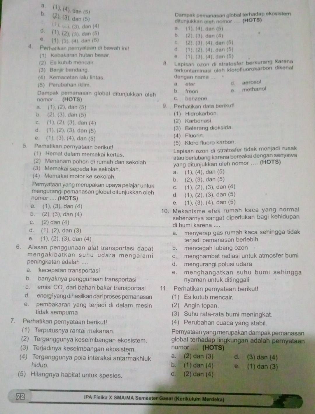 a. (1), (4), dan (5)
Dampak pemanasan global terhadap ekosistem
b. (2). (3). dan (5)
ditunjukkan oleh nomor .... (HOTS)
C (1). (-). (3). dan (4) a. (1). (4), dan (5)
d. (1), (2), (3). dan (5) b. (2). (3), dan (4)
e. (1) (3). (4), dan (5) o. (2), (3), (4), dan (5)
4. Perhatikan pernyataan di bawah ini! d. (1), (2), (4), dan (5)
(1) Kebakaran hutan besar. e. (1), (3), (4), dan (5)
(2) Es kutub mencair. 8. Lapisan ozon di stratosfer berkurang Karena
(3) Banjir bandang. terkontaminasi oleh klorofluorokarbon dikenal
(4) Kemacetan lalu lintas. dengan nama … .
(5) Perubahan iklim. a eter
d. aerosol
Dampak pemanasan global ditunjukkan oleh b. freon
nomor .... (HOTS) c. benzene e methanol
a. (1), (2), dan (5) 9. Perhatikan data berikut!
b. (2), (3), dan (5) (1) Hidrokarbon
c. (1). (2), (3), dan (4) (2) Karbonasi.
d. (1). (2), (3), dan (5) (3) Belerang dioksida.
e. (1), (3), (4), dan (5) (4) Fluorin.
5. Perhatikan pernyataan berikut! (5) Kloro fluoro karbon.
(1) Hemat dalam memakai kertas. Lapisan ozon di stratosfer tidak menjadi rusak
(2) Menanam pohon di rumah dan sekolah. atau berlubang karena bereaksi dengan senyawa
(3) Memakai sepeda ke sekolah. yang ditunjukkan oleh nomor .... (HOTS)
a. (1), (4), dan (5)
(4) Memakai motor ke sekolah.
b. (2), (3), dan (5)
Peryataan yang merupakan upaya pelajar untuk c. (1), (2), (3), dan (4)
mengurangi pemanasan global ditunjukkan oleh
nomor .... (HOTS) d. (1), (2), (3), dan (5)
a. (1), (3), dan (4) e. (1), (3), (4), dan (5)
b. (2), (3), dan (4) 10. Mekanisme efek rumah kaca yang normal
c. (2) dan (4) sebenarnya sangat diperlukan bagi kehidupan
di bumi karena ....
d. (1), (2), dan (3)
a. menyerap gas rumah kaca sehingga tidak
e. (1), (2), (3), dan (4)
terjadi pemanasan berlebih
6. Alasan penggunaan alat transportasi dapat b. mencegah lubang ozon
mengakibatkan suhu udara mengalami c. menghambat radiasi untuk atmosfer bumi
peningkatan adalah .... d. mengurangi polusi udara
a. kecepatan transportasi e. menghangatkan suhu bumi sehingga
b. banyaknya penggunaan transportasi nyaman untuk ditinggali
c. emisi CO_2 dari bahan bakar transportasi 11. Perhatikan pernyataan berikut!
d. energi yang dihasilkan dari proses pemanasan (1) Es kutub mencair.
e. pembakaran yang terjadi di dalam mesin (2) Angin topan.
tidak sempurna (3) Suhu rata-rata bumi meningkat.
7. Perhatikan pernyataan berikut! (4) Perubahan cuaca yang stabil.
(1) Terputusnya rantai makanan. Pernyataan yang merupakan dampak pemanasan
(2) Terganggunya keseimbangan ekosistem. global terhadap lingkungan adalah pernyataan
(3) Terjadinya keseimbangan ekosistem.
nomor .... (HOTS)
(4) Terganggunya pola interaksi antarmakhluk a. (2) dan (3) d. (3) dan (4)
hidup. b. (1) dan (4) e. (1) dan (3)
(5) Hilangnya habitat untuk spesies. c. (2) dan (4)
72
IPA Fisika X SMA/MA Semester Gasal (Kurikulum Merdeka)