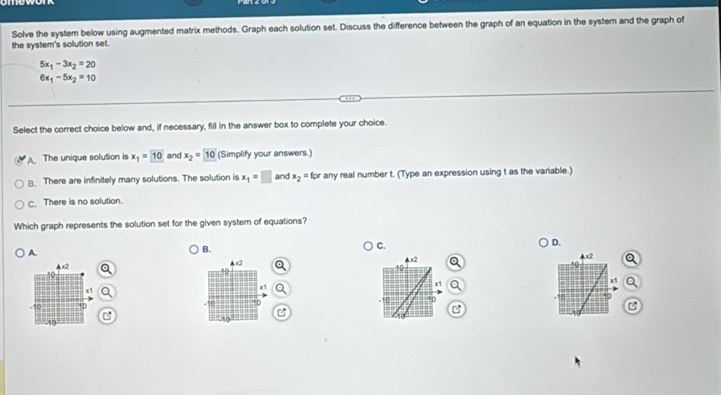 Solve the system below using augmented matrix methods. Graph each solution set. Discuss the difference between the graph of an equation in the system and the graph of
the system's solution set.
5x_1-3x_2=20
6x_1-5x_2=10
Select the correct choice below and, if necessary, fill in the answer box to complete your choice.
The unique solution is x_1=10 and x_2=10 (Simplify your answers.)
B. There are infinitely many solutions. The solution is x_1=□ and x_2=for any real number t. (Type an expression using t as the variable.)
C. There is no solution.
Which graph represents the solution set for the given system of equations?
D.
A.
B.
C.
x2
Ax2
10
19
x1
x1
-10 40 10 *0 
B
B
-10
-10