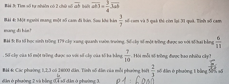 Tìm số tự nhiên có 2 chữ số overline ab biết overline ab3= 3/4 · overline 3ab
Bài 4: Một người mang một rố cam đi bán. Sau khi bán  3/7  số cam và 5 quả thì còn lại 31 quả. Tính số cam 
mang đi bán? 
Bài 5: Ba tổ học sinh trồng 179 cây xung quanh vườn trường. Số cây tố một trồng được so với tổ hai bằng  6/11 
Số cây của tố một trồng được so với số cây của tố ba bằng  7/10 . Hỏi mỗi tố trồng được bao nhiêu cây? 
Bài 6: Các phường 1, 2, 3 có 24000 dân. Tính số dân của mỗi phường biết  2/3  số dân ở phường 1 bằng 50% số 
dân ở phường 2 và bằng 0, 4 số dân ở phường 3.