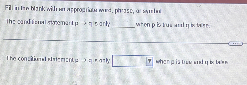 Fill in the blank with an appropriate word, phrase, or symbol. 
The conditional statement pto q is only _when p is true and q is false. 
The conditional statement pto q is only □ when p is true and q is false.